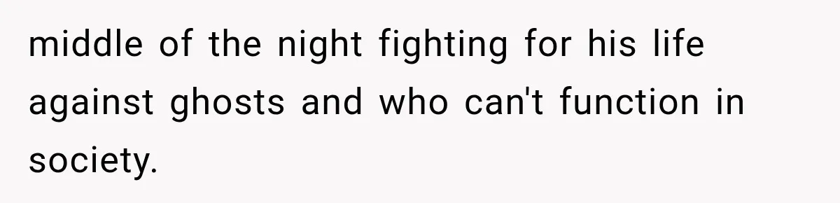 middle of the night fighting for his life against ghosts and who can't function in society.