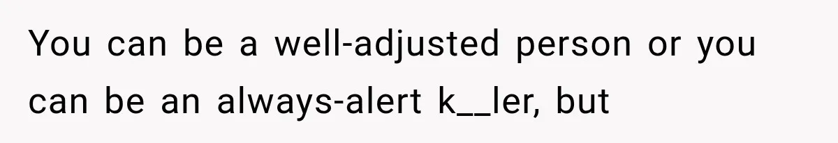 You can be a well-adjusted person or you can be an always-alert k__ler, but