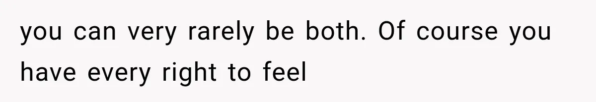 you can very rarely be both. Of course you have every right to feel