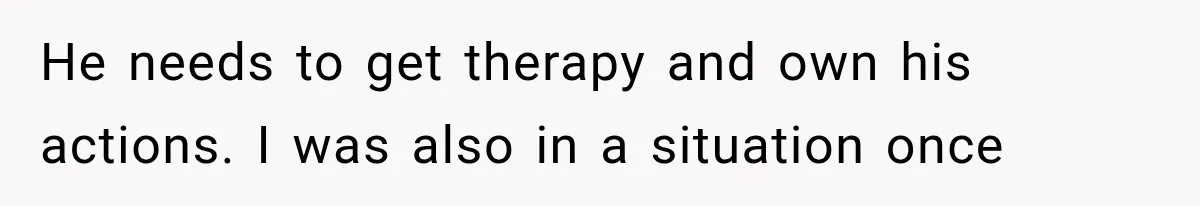 He needs to get therapy and own his actions. I was also in a situation once