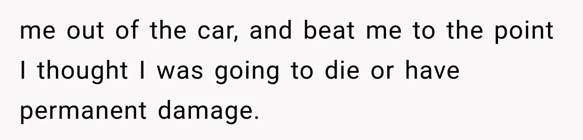 me out of the car, and beat me to the point I thought I was going to die or have permanent damage.