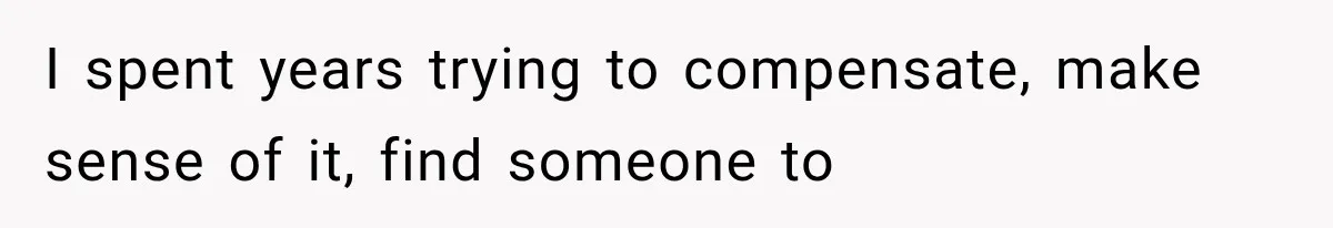 I spent years trying to compensate, make sense of it, find someone to