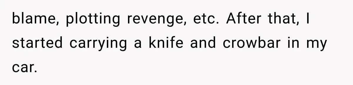 blame, plotting revenge, etc. After that, I started carrying a knife and crowbar in my car.