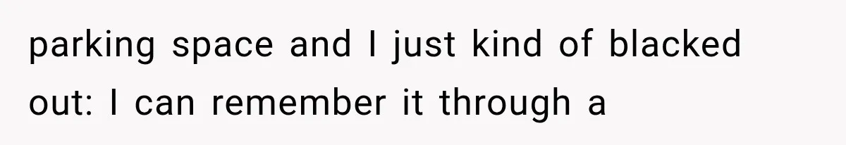 parking space and I just kind of blacked out: I can remember it through a