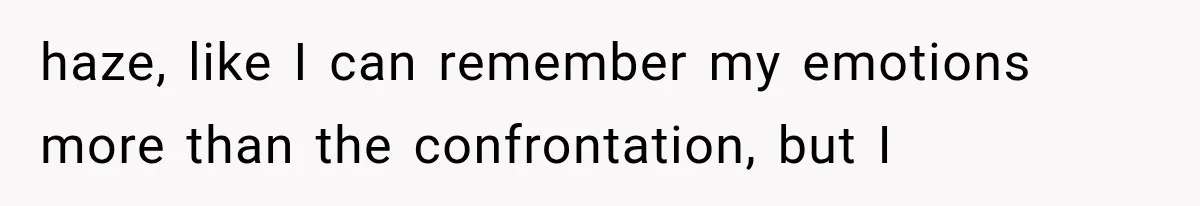 haze, like I can remember my emotions more than the confrontation, but I
