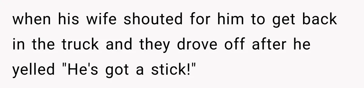 when his wife shouted for him to get back in the truck and they drove off after he yelled "He's got a stick!"