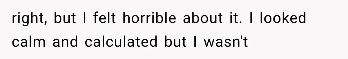 right, but I felt horrible about it. I looked calm and calculated but I wasn't