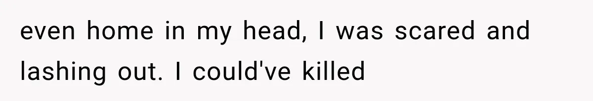 even home in my head, I was scared and lashing out. I could've killed