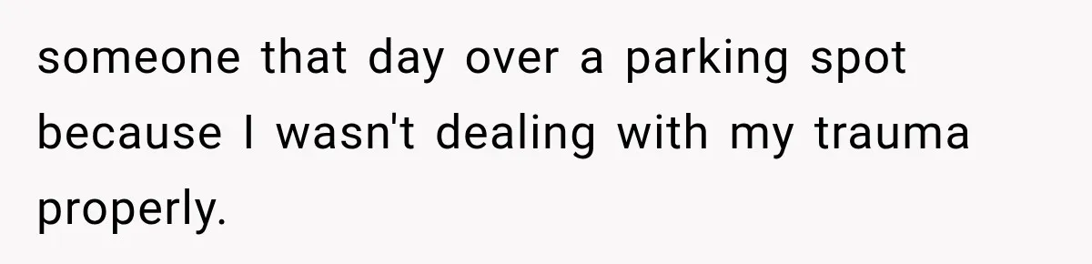 someone that day over a parking spot because I wasn't dealing with my trauma properly.
