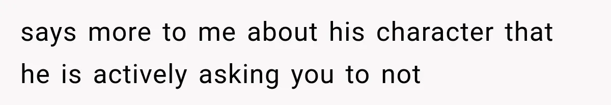 says more to me about his character that he is actively asking you to not