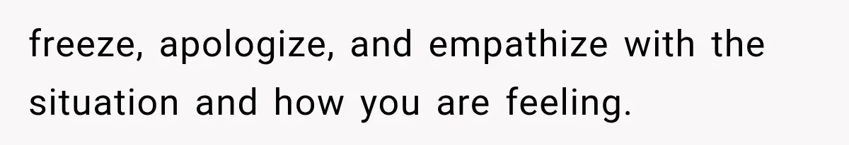 freeze, apologize, and empathize with the situation and how you are feeling.