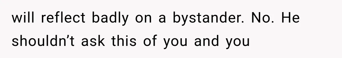 will reflect badly on a bystander. No. He shouldn’t ask this of you and you