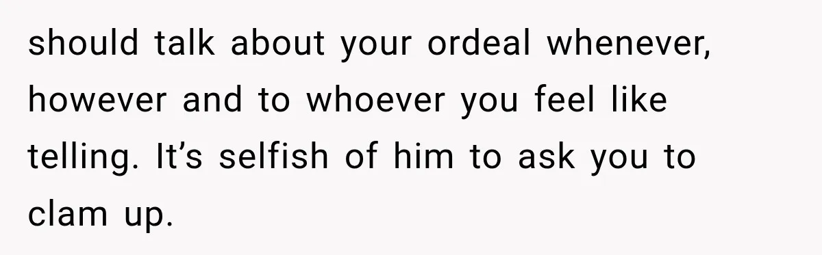 should talk about your ordeal whenever, however and to whoever you feel like telling. It’s selfish of him to ask you to clam up.