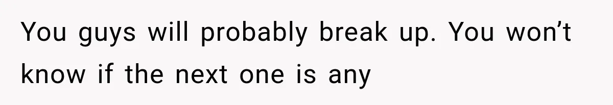 You guys will probably break up. You won’t know if the next one is any