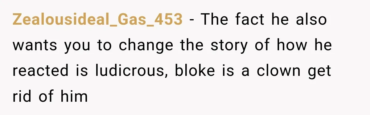 Zealousideal_Gas_453 − The fact he also wants you to change the story of how he reacted is ludicrous, bloke is a clown get rid of him