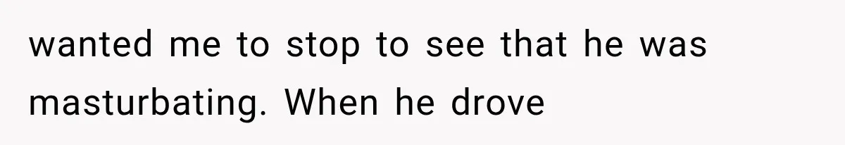 wanted me to stop to see that he was masturbating. When he drove