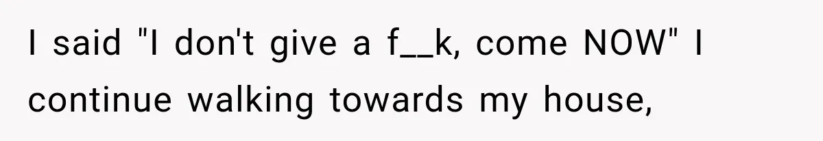 I said "I don't give a f__k, come NOW" I continue walking towards my house,