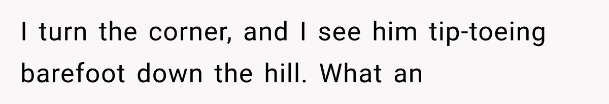 I turn the corner, and I see him tip-toeing barefoot down the hill. What an