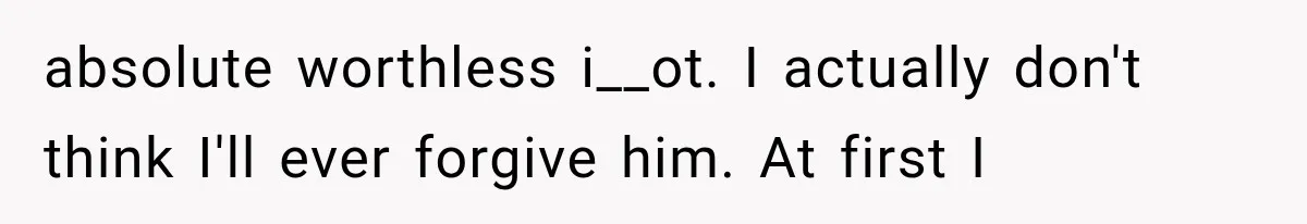 absolute worthless i__ot. I actually don't think I'll ever forgive him. At first I