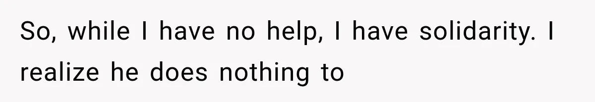 So, while I have no help, I have solidarity. I realize he does nothing to