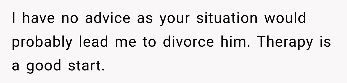 I have no advice as your situation would probably lead me to divorce him. Therapy is a good start.