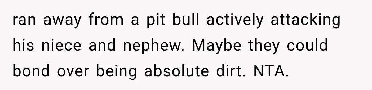 ran away from a pit bull actively attacking his niece and nephew. Maybe they could bond over being absolute dirt. NTA.