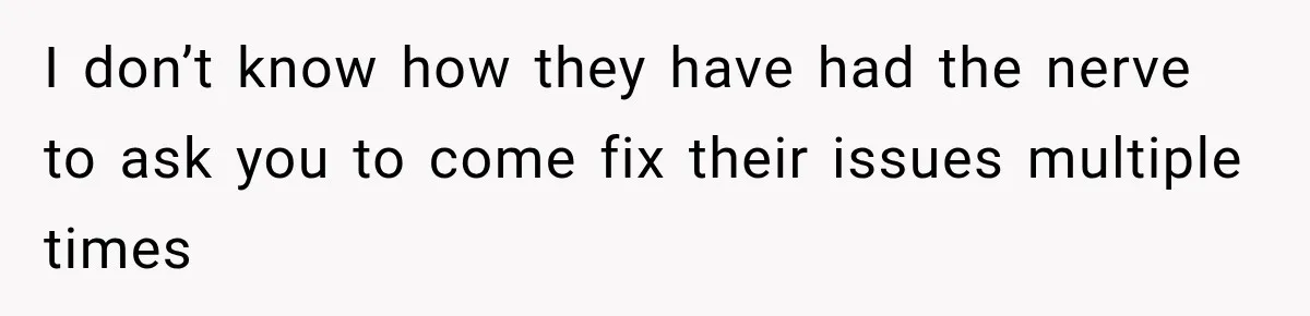 I don’t know how they have had the nerve to ask you to come fix their issues multiple times
