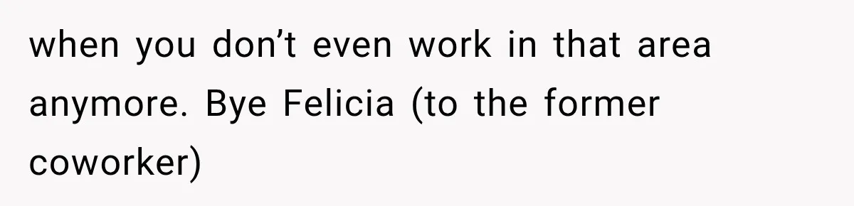 when you don’t even work in that area anymore. Bye Felicia (to the former coworker)