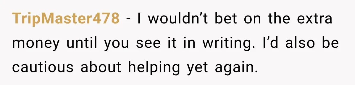 TripMaster478 − I wouldn’t bet on the extra money until you see it in writing. I’d also be cautious about helping yet again.