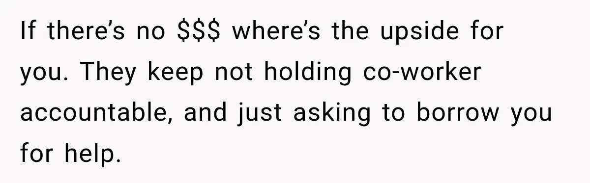 If there’s no $$$ where’s the upside for you. They keep not holding co-worker accountable, and just asking to borrow you for help.