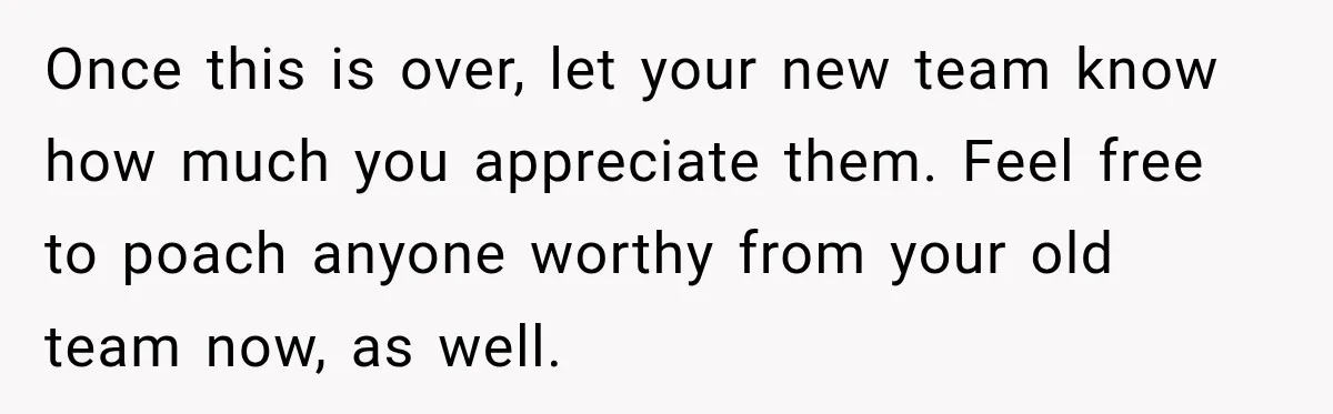 Once this is over, let your new team know how much you appreciate them. Feel free to poach anyone worthy from your old team now, as well.