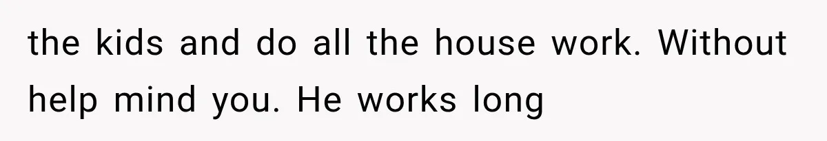 the kids and do all the house work. Without help mind you. He works long