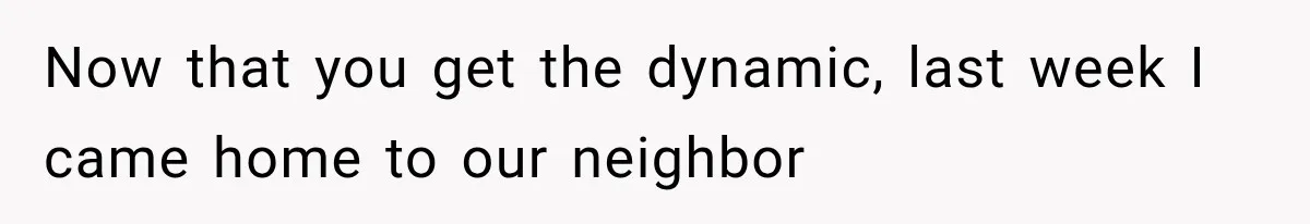 Now that you get the dynamic, last week I came home to our neighbor