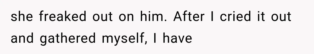 she freaked out on him. After I cried it out and gathered myself, I have