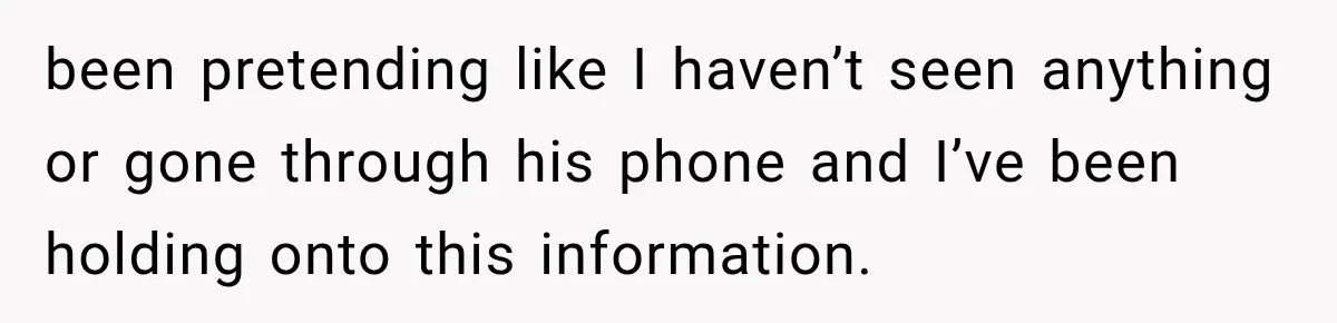 been pretending like I haven’t seen anything or gone through his phone and I’ve been holding onto this information.