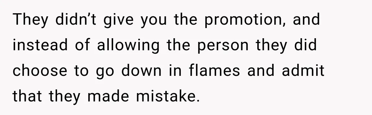 They didn’t give you the promotion, and instead of allowing the person they did choose to go down in flames and admit that they made mistake.