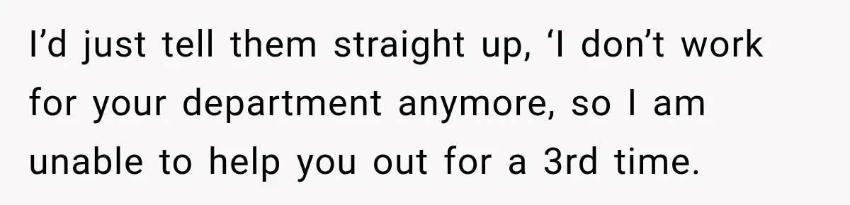 I’d just tell them straight up, ‘I don’t work for your department anymore, so I am unable to help you out for a 3rd time.