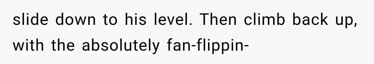 slide down to his level. Then climb back up, with the absolutely fan-flippin-