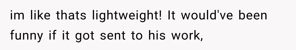 im like thats lightweight! It would've been funny if it got sent to his work,