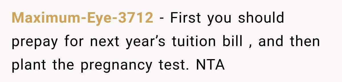 Maximum-Eye-3712 − First you should prepay for next year’s tuition bill , and then plant the pregnancy test. NTA