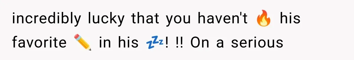 incredibly lucky that you haven't 🔥 his favorite ✏️ in his 💤! !! On a serious