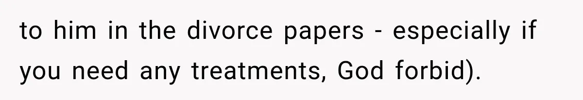 to him in the divorce papers - especially if you need any treatments, God forbid).