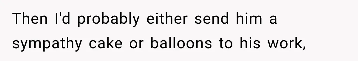 Then I'd probably either send him a sympathy cake or balloons to his work,