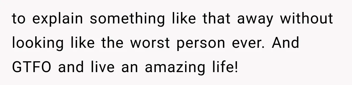 to explain something like that away without looking like the worst person ever. And GTFO and live an amazing life!