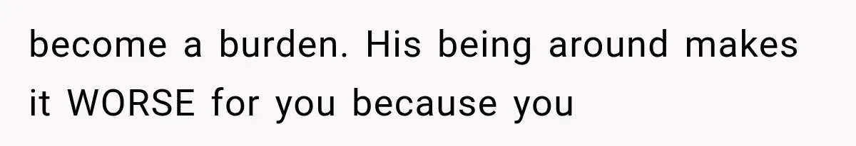 become a burden. His being around makes it WORSE for you because you