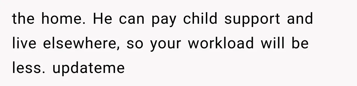 the home. He can pay child support and live elsewhere, so your workload will be less. updateme