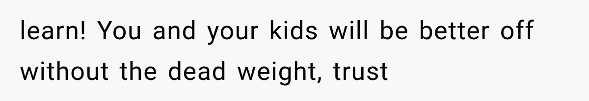 learn! You and your kids will be better off without the dead weight, trust