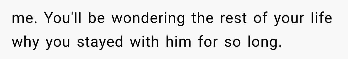 me. You'll be wondering the rest of your life why you stayed with him for so long.