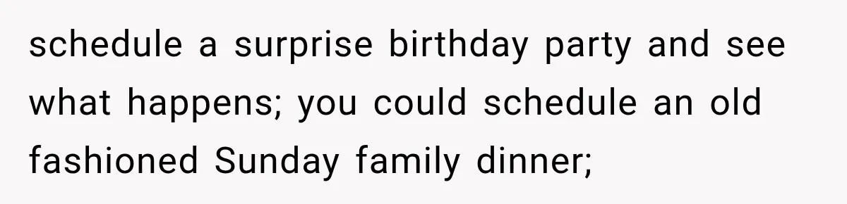 schedule a surprise birthday party and see what happens; you could schedule an old fashioned Sunday family dinner;