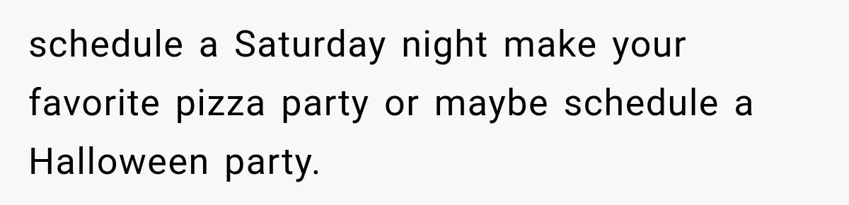schedule a Saturday night make your favorite pizza party or maybe schedule a Halloween party.